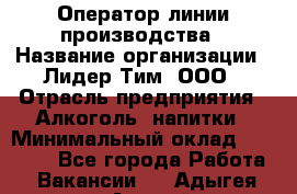 Оператор линии производства › Название организации ­ Лидер Тим, ООО › Отрасль предприятия ­ Алкоголь, напитки › Минимальный оклад ­ 34 000 - Все города Работа » Вакансии   . Адыгея респ.,Адыгейск г.